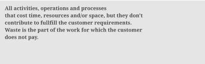 All activities, operations and processes that cost time, resources and/or space, but they don't contribute to fullfill the customer requirements. Waste is the part of the work for which the customer  does not pay.